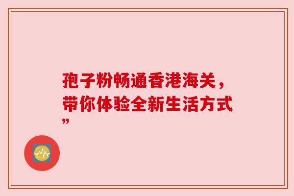 孢子粉畅通香港海关,带你体验全新生活方式” 孢子粉畅通香港海关,带你体验全新生活方式”