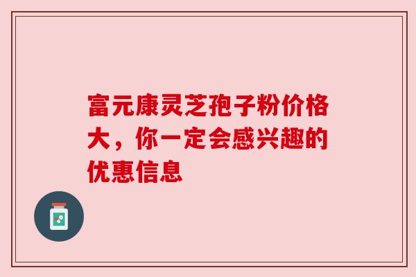 富元康灵芝孢子粉价格大,你一定会感兴趣的优惠信息 富元康灵芝孢子粉价格大,你一定会感兴趣的优惠信息