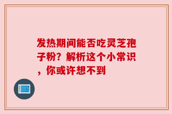 发热期间能否吃灵芝孢子粉?解析这个小常识,你或许想不到 发热期间能否吃灵芝孢子粉?解析这个小常识,你或许想不到