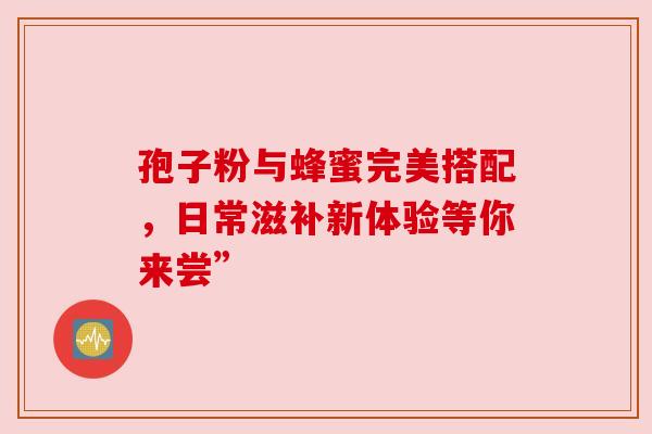 孢子粉与蜂蜜完美搭配,日常滋补新体验等你来尝” 孢子粉与蜂蜜完美搭配,日常滋补新体验等你来尝”