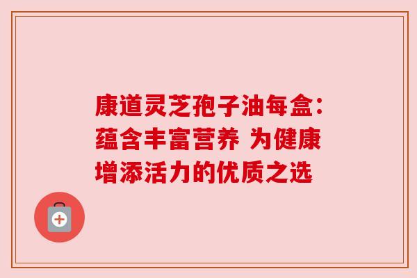 康道灵芝孢子油每盒：蕴含丰富营养 为健康增添活力的优质之选