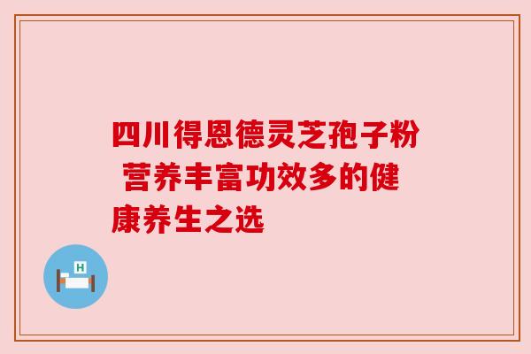 四川得恩德灵芝孢子粉 营养丰富功效多的健康养生之选 四川得恩德灵芝孢子粉 营养丰富功效多的健康养生之选