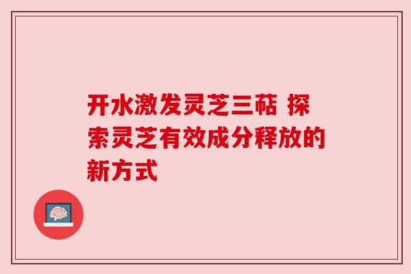 开水激发灵芝三萜 探索灵芝有效成分释放的新方式 开水激发灵芝三萜 探索灵芝有效成分释放的新方式