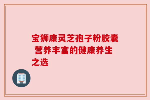 宝狮康灵芝孢子粉胶囊 营养丰富的健康养生之选