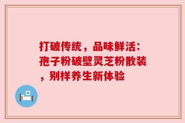 打破传统,品味鲜活:孢子粉破壁灵芝粉散装,别样养生新体验 打破传统,品味鲜活:孢子粉破壁灵芝粉散装,别样养生新体验