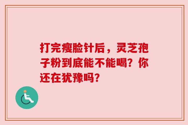 打完瘦脸针后，灵芝孢子粉到底能不能喝？你还在犹豫吗？