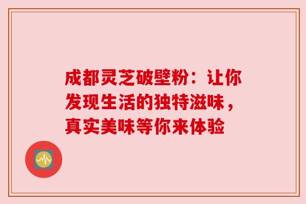成都灵芝破壁粉：让你发现生活的独特滋味，真实美味等你来体验
