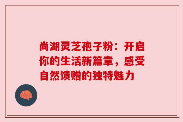 尚湖灵芝孢子粉：开启你的生活新篇章，感受自然馈赠的独特魅力