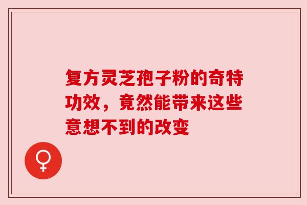 复方灵芝孢子粉的奇特功效，竟然能带来这些意想不到的改变