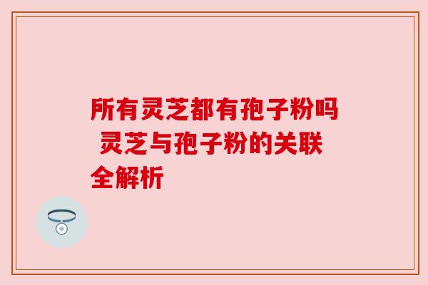 所有灵芝都有孢子粉吗 灵芝与孢子粉的关联全解析
