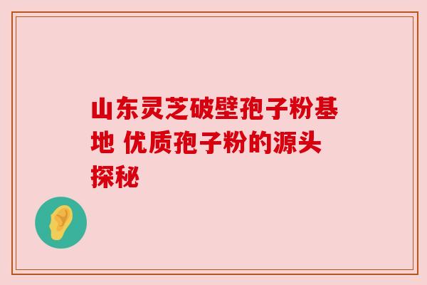 山东灵芝破壁孢子粉基地 优质孢子粉的源头探秘 山东灵芝破壁孢子粉基地 优质孢子粉的源头探秘