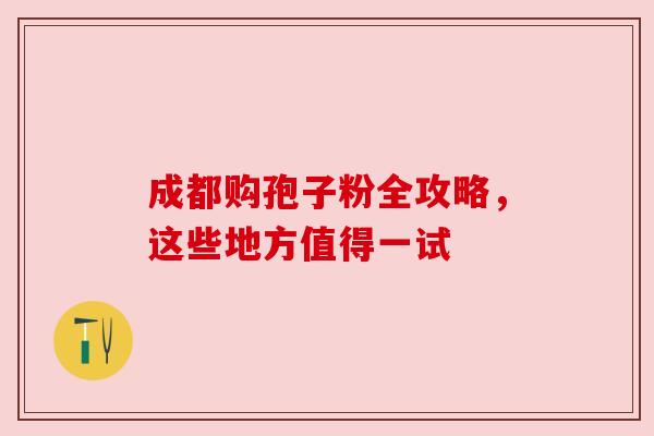 成都购孢子粉全攻略,这些地方值得一试 成都购孢子粉全攻略,这些地方值得一试