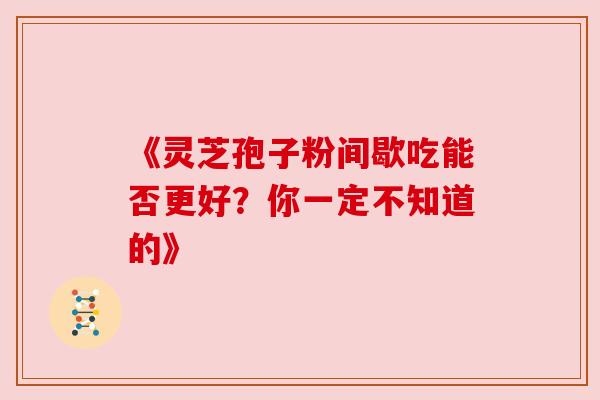 《灵芝孢子粉间歇吃能否更好？你一定不知道的》