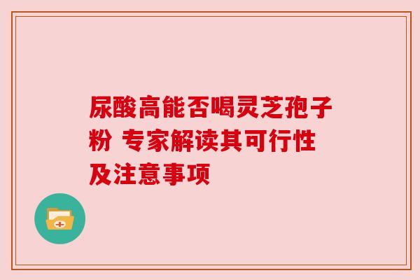 尿酸高能否喝灵芝孢子粉 专家解读其可行性及注意事项