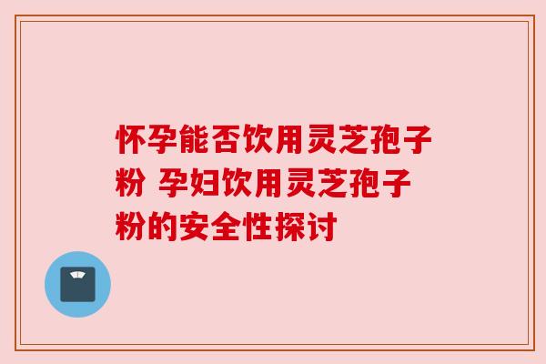 怀孕能否饮用灵芝孢子粉 孕妇饮用灵芝孢子粉的安全性探讨