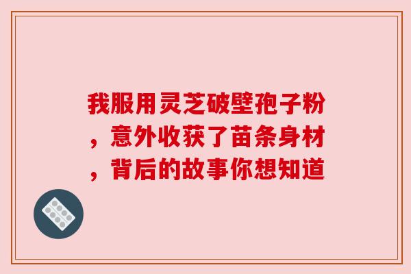 我服用灵芝破壁孢子粉,意外收获了苗条身材,背后的故事你想知道 我服用灵芝破壁孢子粉,意外收获了苗条身材,背后的故事你想知道