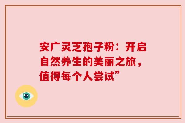 安广灵芝孢子粉：开启自然养生的美丽之旅，值得每个人尝试”