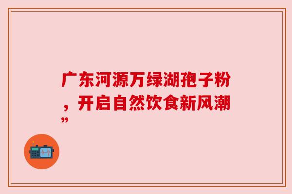 广东河源万绿湖孢子粉,开启自然饮食新风潮” 广东河源万绿湖孢子粉,开启自然饮食新风潮”