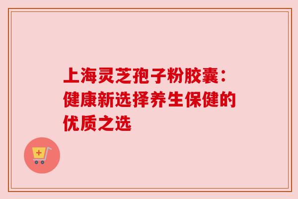上海灵芝孢子粉胶囊:健康新选择养生保健的优质之选 上海灵芝孢子粉胶囊:健康新选择养生保健的优质之选