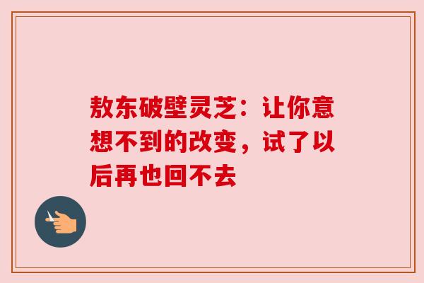 敖东破壁灵芝：让你意想不到的改变，试了以后再也回不去