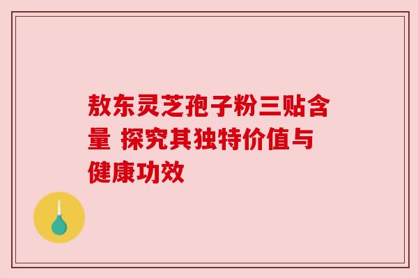 敖东灵芝孢子粉三贴含量 探究其独特价值与健康功效