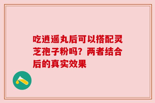 吃逍遥丸后可以搭配灵芝孢子粉吗?两者结合后的真实效果 吃逍遥丸后可以搭配灵芝孢子粉吗?两者结合后的真实效果