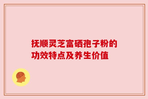 抚顺灵芝富硒孢子粉的功效特点及养生价值