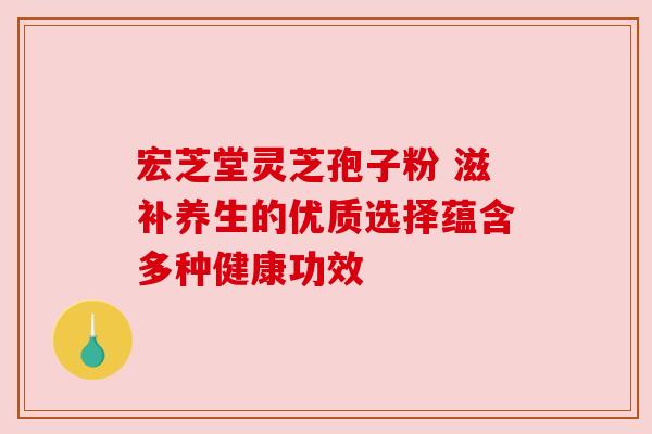 宏芝堂灵芝孢子粉 滋补养生的优质选择蕴含多种健康功效 宏芝堂灵芝孢子粉 滋补养生的优质选择蕴含多种健康功效