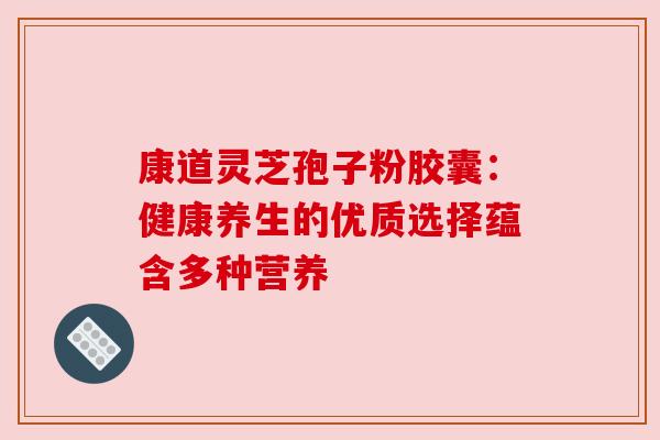 康道灵芝孢子粉胶囊：健康养生的优质选择蕴含多种营养