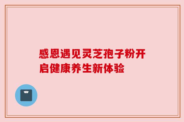感恩遇见灵芝孢子粉开启健康养生新体验