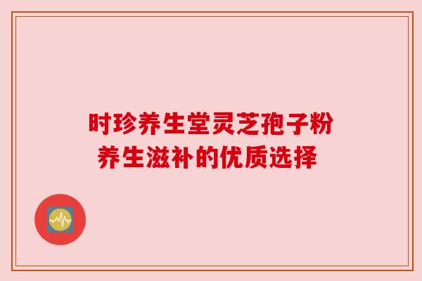 时珍养生堂灵芝孢子粉 养生滋补的优质选择
