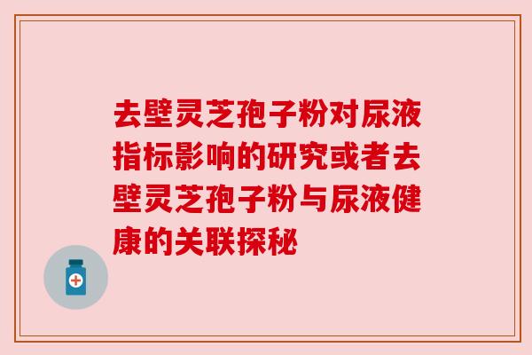 去壁灵芝孢子粉对尿液指标影响的研究或者去壁灵芝孢子粉与尿液健康的关联探秘