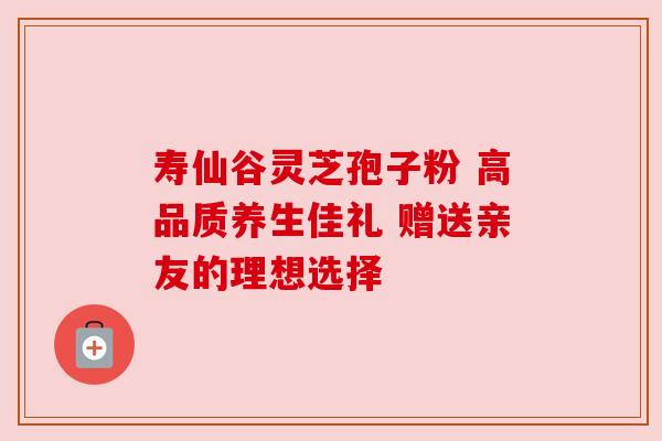 寿仙谷灵芝孢子粉 高品质养生佳礼 赠送亲友的理想选择