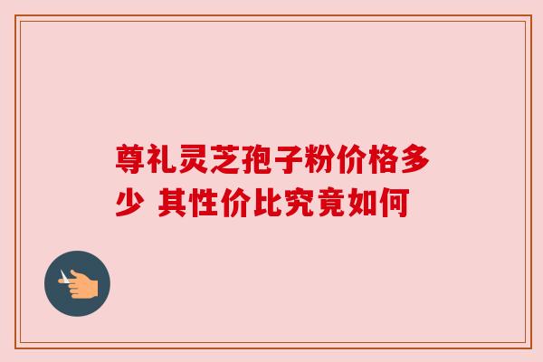 尊礼灵芝孢子粉价格多少 其性价比究竟如何