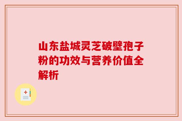 山东盐城灵芝破壁孢子粉的功效与营养价值全解析