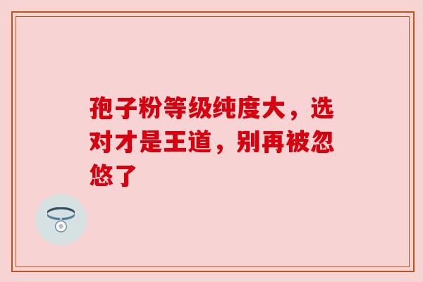 孢子粉等级纯度大，选对才是王道，别再被忽悠了