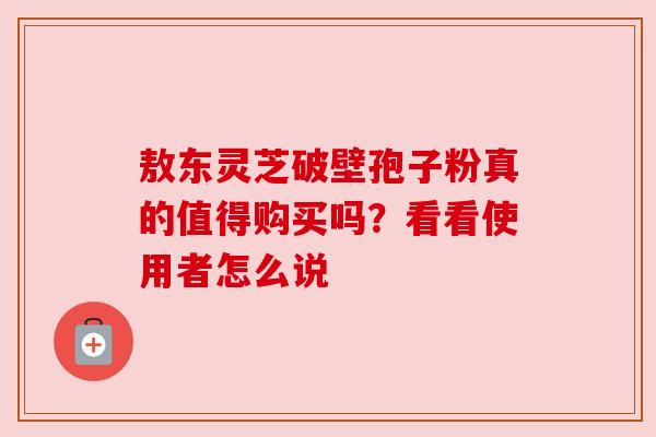 敖东灵芝破壁孢子粉真的值得购买吗？看看使用者怎么说