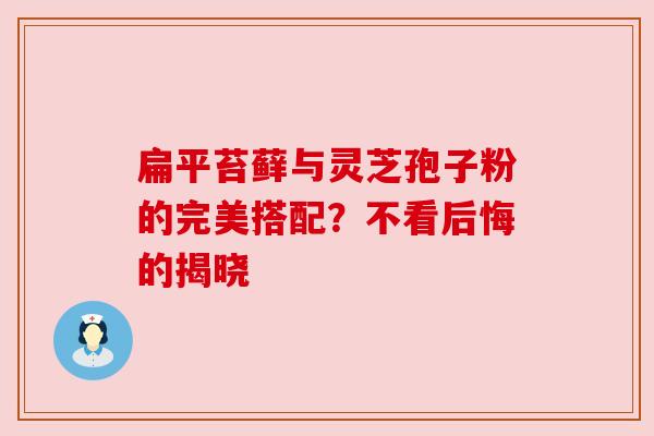 扁平苔藓与灵芝孢子粉的完美搭配？不看后悔的揭晓