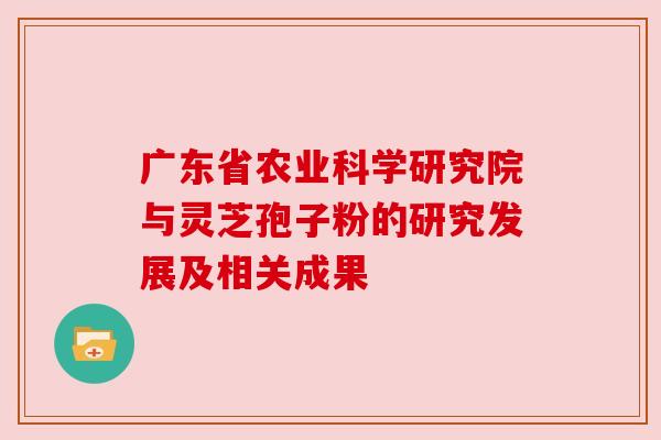 广东省农业科学研究院与灵芝孢子粉的研究发展及相关成果