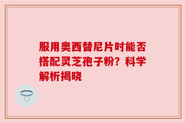 服用奥西替尼片时能否搭配灵芝孢子粉？科学解析揭晓