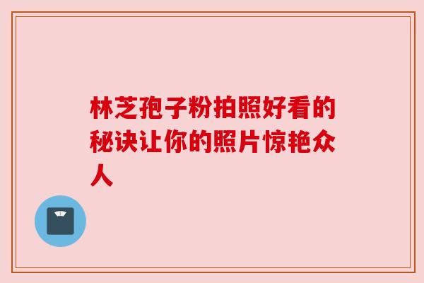 林芝孢子粉拍照好看的秘诀让你的照片惊艳众人