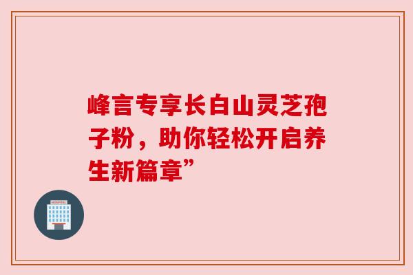 峰言专享长白山灵芝孢子粉，助你轻松开启养生新篇章”