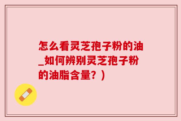 怎么看灵芝孢子粉的油_如何辨别灵芝孢子粉的油脂含量？)
