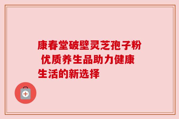 康春堂破壁灵芝孢子粉 优质养生品助力健康生活的新选择