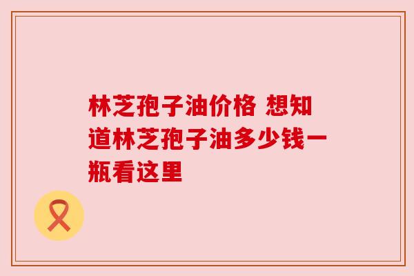 林芝孢子油价格 想知道林芝孢子油多少钱一瓶看这里