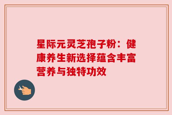 星际元灵芝孢子粉：健康养生新选择蕴含丰富营养与独特功效