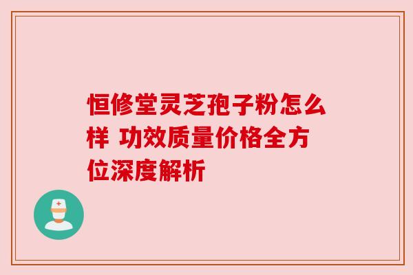 恒修堂灵芝孢子粉怎么样 功效质量价格全方位深度解析
