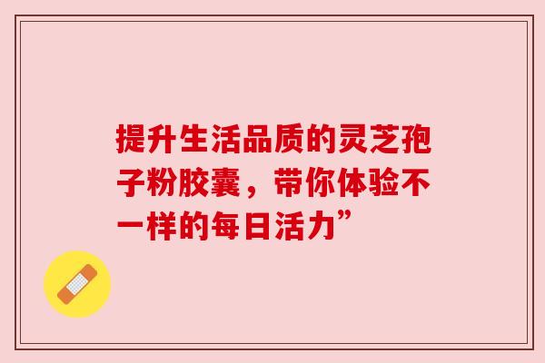 提升生活品质的灵芝孢子粉胶囊，带你体验不一样的每日活力”