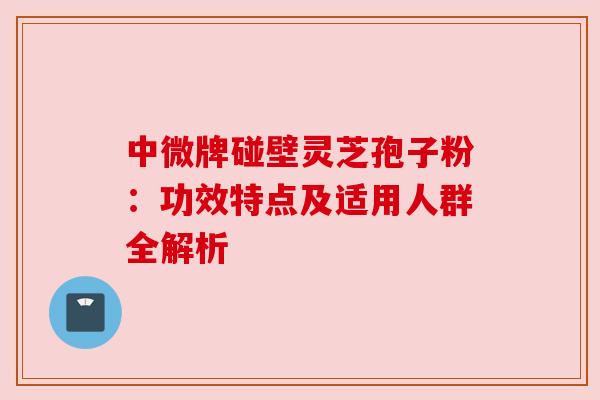 中微牌碰壁灵芝孢子粉：功效特点及适用人群全解析