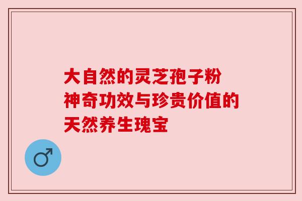 大自然的灵芝孢子粉 神奇功效与珍贵价值的天然养生瑰宝